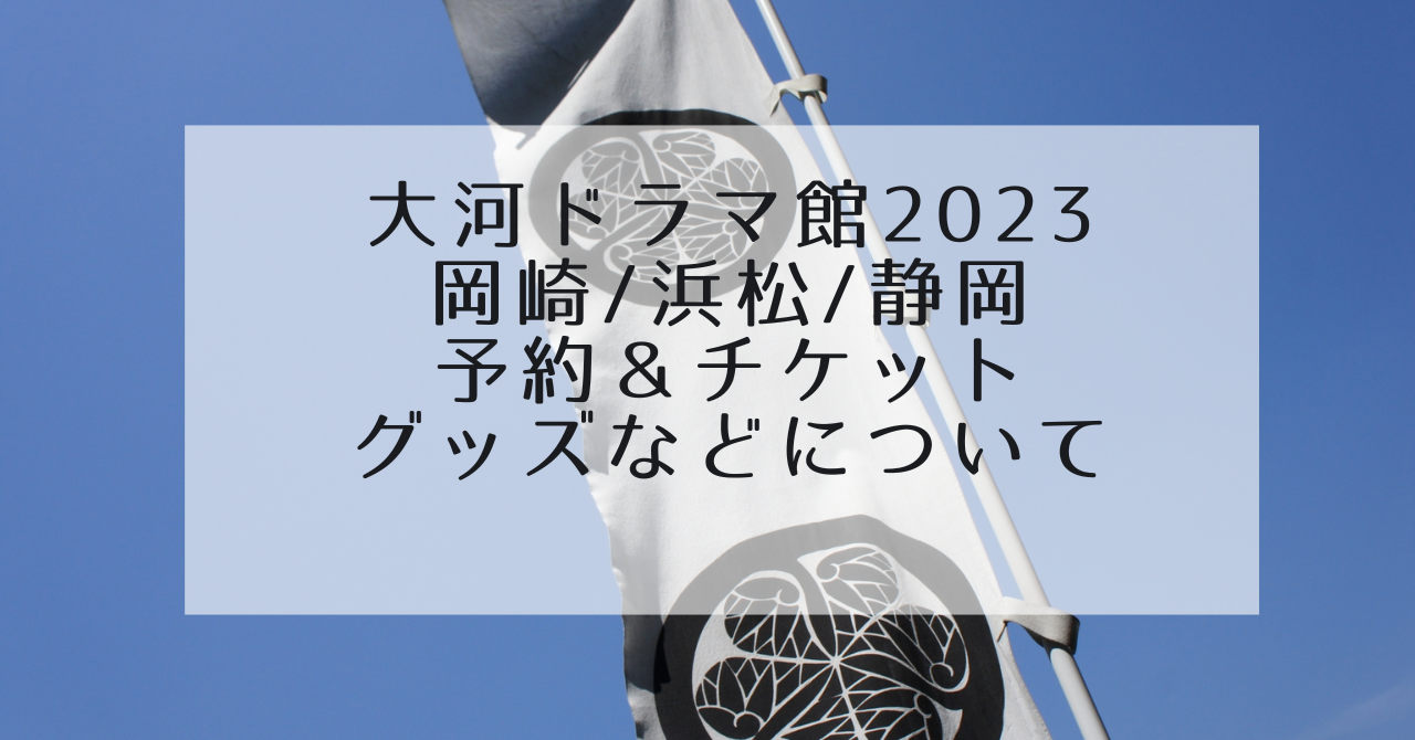 どうする家康大河ドラマ館2023岡崎/浜松/静岡の予約方法とチケットの